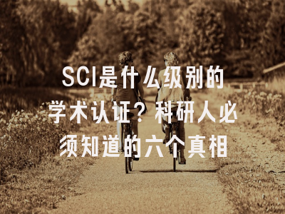 SCI是什么级别的学术认证？科研人必须知道的六个真相