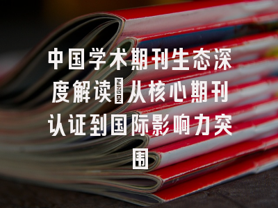 中国学术期刊生态深度解读：从核心期刊认证到国际影响力突围