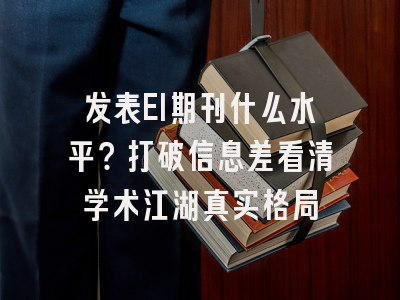 发表EI期刊什么水平？打破信息差看清学术江湖真实格局