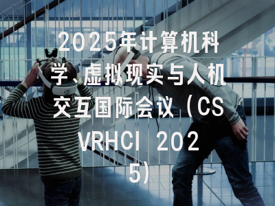 2025年计算机科学、虚拟现实与人机交互国际会议（CSVRHCI 2025）