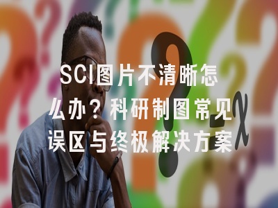 SCI图片不清晰怎么办？科研制图常见误区与终极解决方案