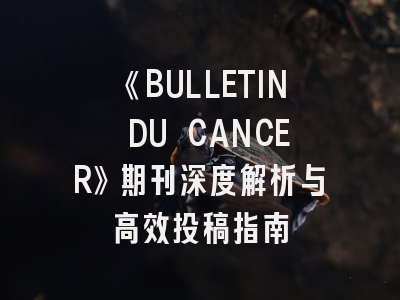 《BULLETIN DU CANCER》期刊深度解析与高效投稿指南