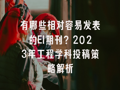 有哪些相对容易发表的EI期刊？2023年工程学科投稿策略解析