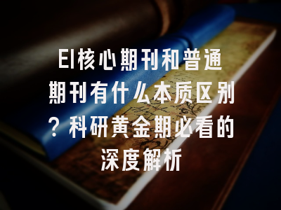 EI核心期刊和普通期刊有什么本质区别？科研黄金期必看的深度解析