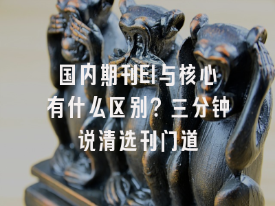 国内期刊EI与核心有什么区别？三分钟说清选刊门道
