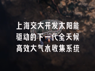 上海交大开发太阳能驱动的下一代全天候高效大气水收集系统