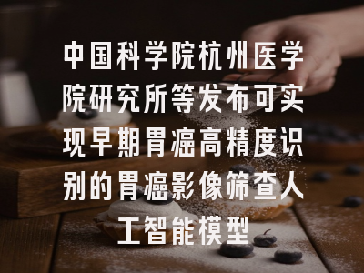中国科学院杭州医学院研究所等发布可实现早期胃癌高精度识别的胃癌影像筛查人工智能模型