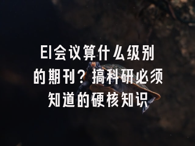 EI会议算什么级别的期刊？搞科研必须知道的硬核知识