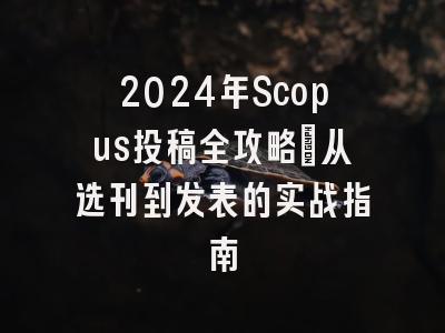2024年Scopus投稿全攻略：从选刊到发表的实战指南