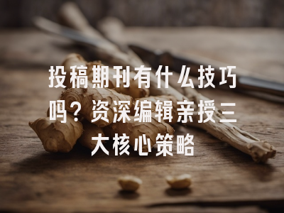 投稿期刊有什么技巧吗？资深编辑亲授三大核心策略