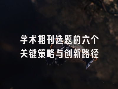 学术期刊选题的六个关键策略与创新路径