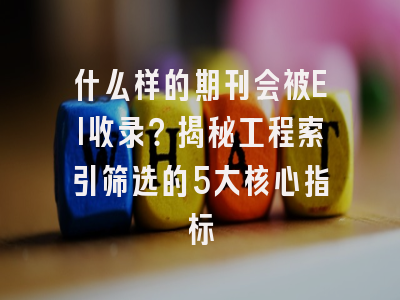 什么样的期刊会被EI收录？揭秘工程索引筛选的5大核心指标