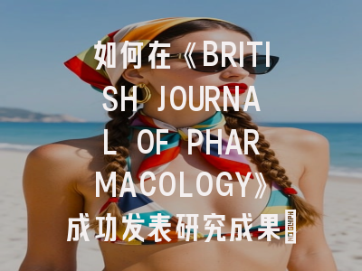 如何在《BRITISH JOURNAL OF PHARMACOLOGY》成功发表研究成果：投稿策略全解析