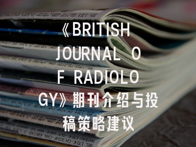 《BRITISH JOURNAL OF RADIOLOGY》期刊介绍与投稿策略建议