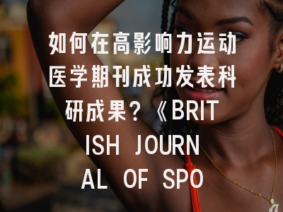 如何在高影响力运动医学期刊成功发表科研成果？《BRITISH JOURNAL OF SPORTS MEDICINE》投稿全攻略