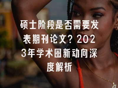 硕士阶段是否需要发表期刊论文？2023年学术圈新动向深度解析