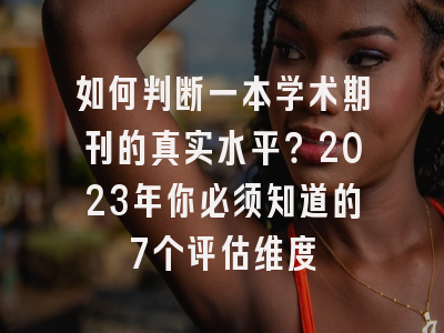 如何判断一本学术期刊的真实水平？2023年你必须知道的7个评估维度