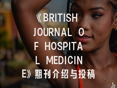 《BRITISH JOURNAL OF HOSPITAL MEDICINE》期刊介绍与投稿策略深度指南