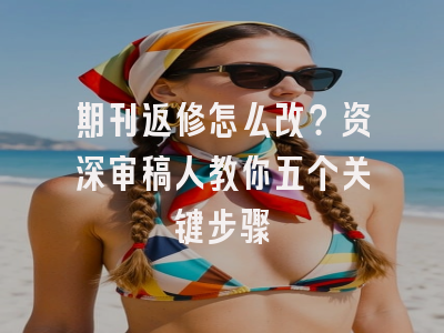 期刊返修怎么改？资深审稿人教你五个关键步骤