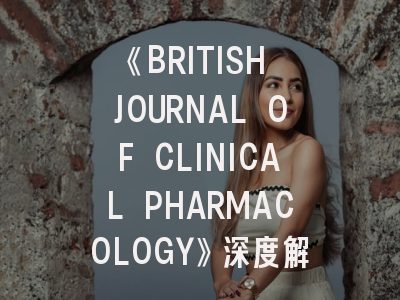 《BRITISH JOURNAL OF CLINICAL PHARMACOLOGY》深度解析：如何突破这本权威期刊的录用门槛？