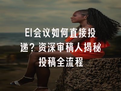 EI会议如何直接投递？资深审稿人揭秘投稿全流程