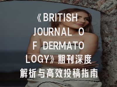 《BRITISH JOURNAL OF DERMATOLOGY》期刊深度解析与高效投稿指南