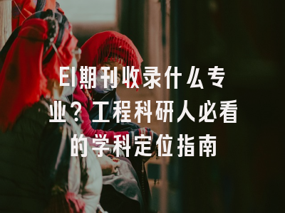 EI期刊收录什么专业？工程科研人必看的学科定位指南