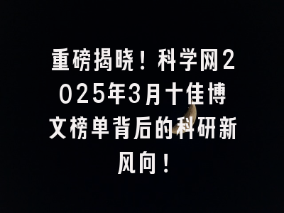 重磅揭晓！科学网2025年3月十佳博文榜单背后的科研新风向！