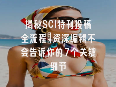 揭秘SCI特刊投稿全流程：资深编辑不会告诉你的7个关键细节