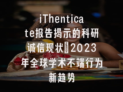 iThenticate报告揭示的科研诚信现状：2023年全球学术不端行为新趋势