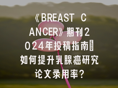 《BREAST CANCER》期刊2024年投稿指南：如何提升乳腺癌研究论文录用率？