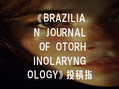 《BRAZILIAN JOURNAL OF OTORHINOLARYNGOLOGY》投稿指南：如何在这本南美权威期刊成功发表研究