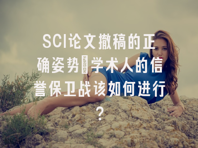 SCI论文撤稿的正确姿势：学术人的信誉保卫战该如何进行？
