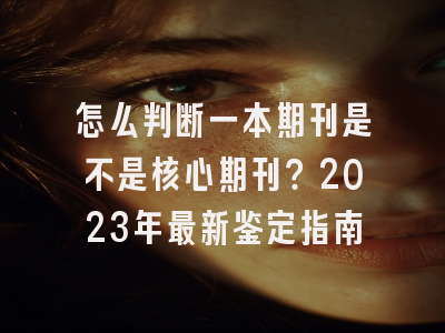 怎么判断一本期刊是不是核心期刊？2023年最新鉴定指南