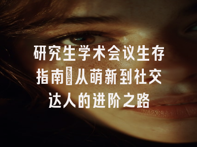 研究生学术会议生存指南：从萌新到社交达人的进阶之路