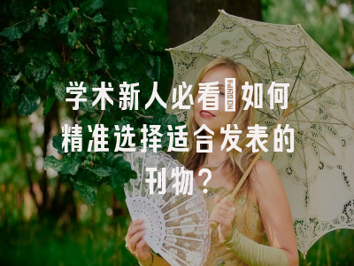 学术新人必看：如何精准选择适合发表的刊物？