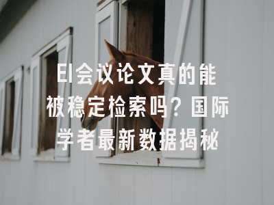 EI会议论文真的能被稳定检索吗？国际学者最新数据揭秘