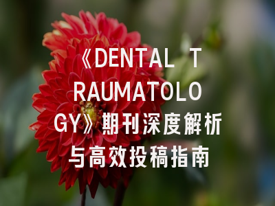 《DENTAL TRAUMATOLOGY》期刊深度解析与高效投稿指南