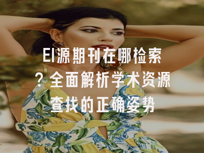 EI源期刊在哪检索？全面解析学术资源查找的正确姿势