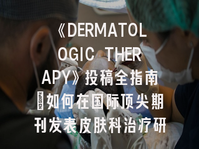 《DERMATOLOGIC THERAPY》投稿全指南：如何在国际顶尖期刊发表皮肤科治疗研究？