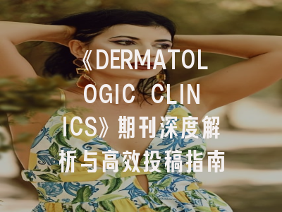 《DERMATOLOGIC CLINICS》期刊深度解析与高效投稿指南