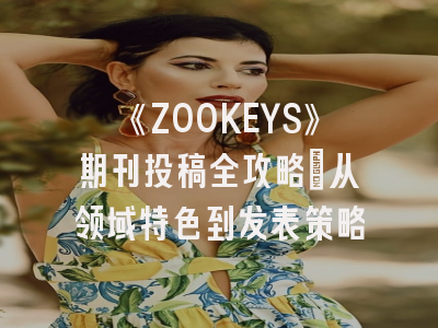 《ZOOKEYS》期刊投稿全攻略：从领域特色到发表策略