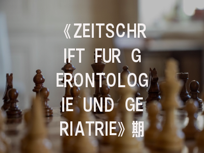 《ZEITSCHRIFT FUR GERONTOLOGIE UND GERIATRIE》期刊的国际地位与投稿实用策略