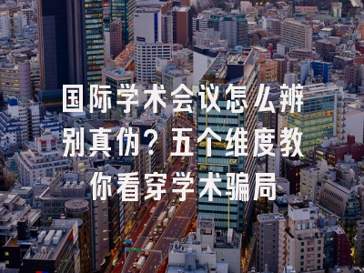 国际学术会议怎么辨别真伪？五个维度教你看穿学术骗局