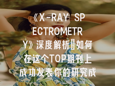 《X-RAY SPECTROMETRY》深度解析：如何在这个TOP期刊上成功发表你的研究成果？