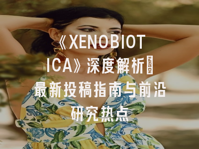 《XENOBIOTICA》深度解析：最新投稿指南与前沿研究热点