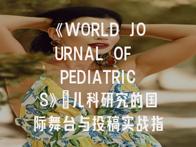 《WORLD JOURNAL OF PEDIATRICS》：儿科研究的国际舞台与投稿实战指南