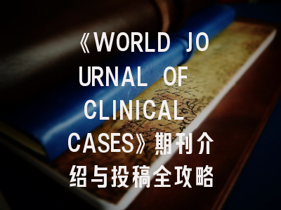 《WORLD JOURNAL OF CLINICAL CASES》期刊介绍与投稿全攻略
