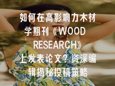 如何在高影响力木材学期刊《WOOD RESEARCH》上发表论文？资深编辑揭秘投稿策略