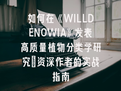 如何在《WILLDENOWIA》发表高质量植物分类学研究：资深作者的实战指南